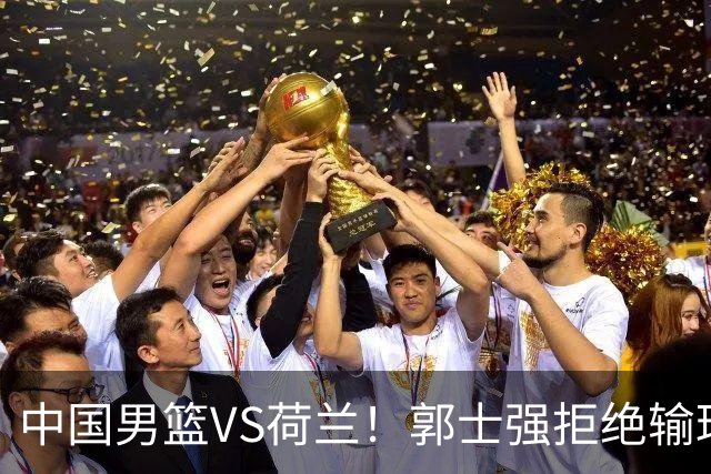 中国男篮VS荷兰！郭士强拒绝输球，杨瀚森确定出战，央视直播